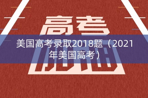 美国高考录取2018题（2021年美国高考）