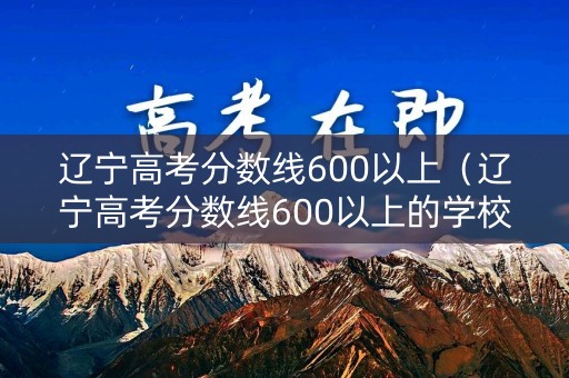 辽宁高考分数线600以上（辽宁高考分数线600以上的学校）