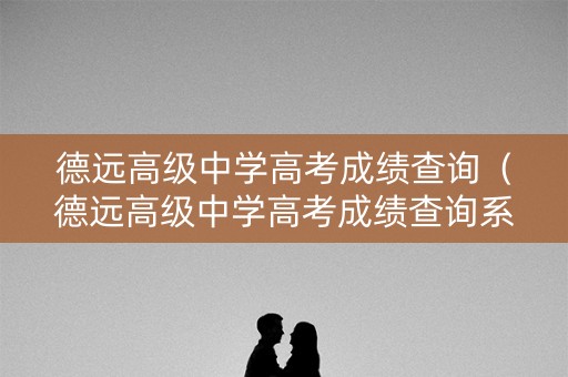 德远高级中学高考成绩查询（德远高级中学高考成绩查询系统）