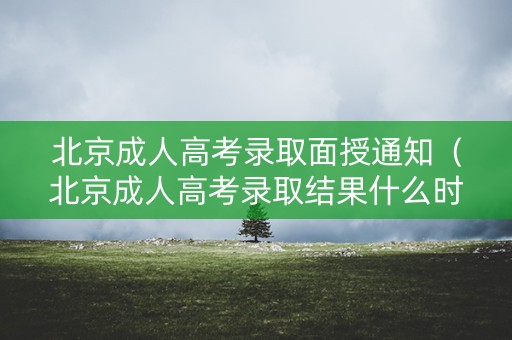 北京成人高考录取面授通知（北京成人高考录取结果什么时候出来）