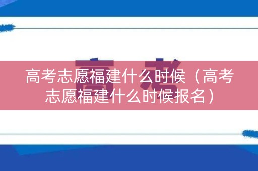 高考志愿福建什么时候（高考志愿福建什么时候报名）
