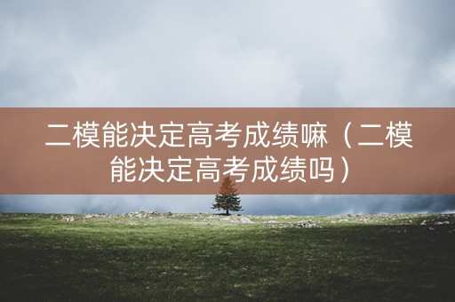 二模能决定高考成绩嘛（二模能决定高考成绩吗）