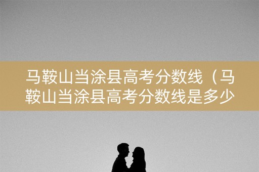 马鞍山当涂县高考分数线（马鞍山当涂县高考分数线是多少）