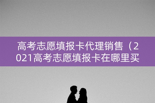 高考志愿填报卡代理销售(2021高考志愿填报卡在哪里买) 高考志愿填报卡代理销售(2021高考志愿填报卡在哪里买)