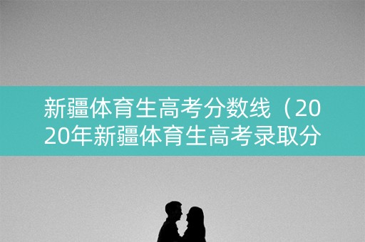 新疆体育生高考分数线(2020年新疆体育生高考录取分数线) 新疆体育生高考分数线(2020年新疆体育生高考录取分数线)