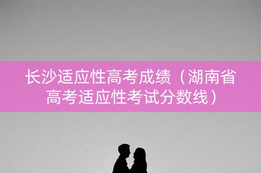 长沙适应性高考成绩(湖南省高考适应性考试分数线) 长沙适应性高考成绩(湖南省高考适应性考试分数线)