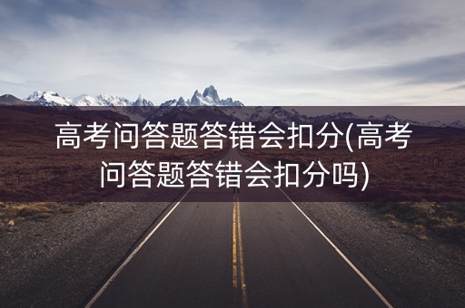 高考问答题答错会扣分(高考问答题答错会扣分吗)