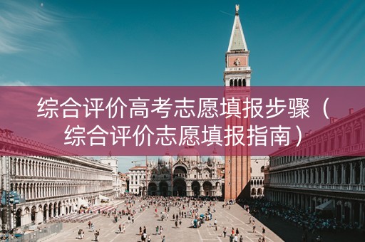 综合评价高考志愿填报步骤(综合评价志愿填报指南) 综合评价高考志愿填报步骤(综合评价志愿填报指南)