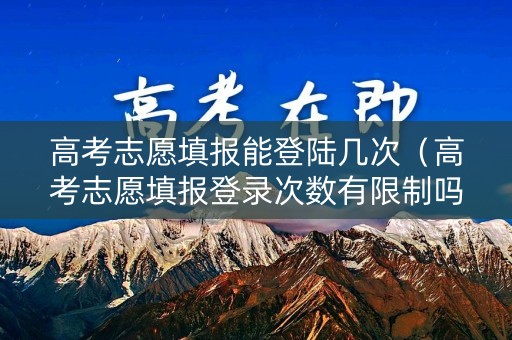 高考志愿填报能登陆几次（高考志愿填报登录次数有限制吗）