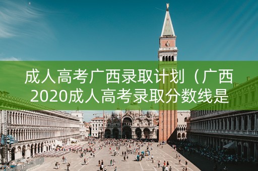 成人高考广西录取计划（广西2020成人高考录取分数线是多少）
