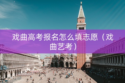 戏曲高考报名怎么填志愿(戏曲艺考) 戏曲高考报名怎么填志愿(戏曲艺考)