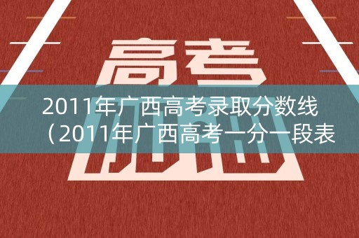 2011年广西高考录取分数线（2011年广西高考一分一段表）