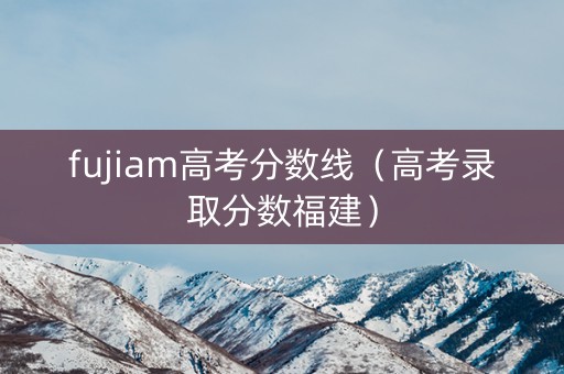 fujiam高考分数线(高考录取分数福建) fujiam高考分数线(高考录取分数福建)