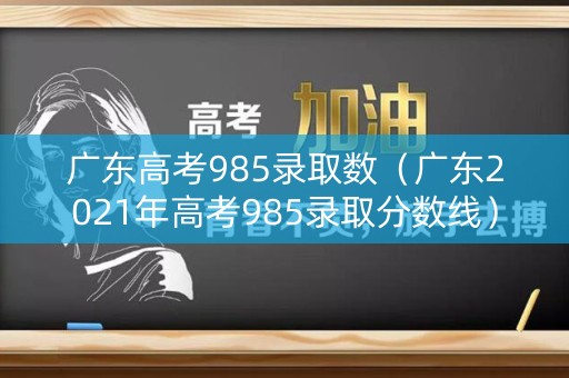 广东高考985录取数（广东2021年高考985录取分数线）