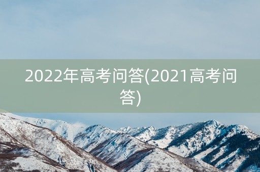 2022年高考问答(2021高考问答) 2022年高考问答(2021高考问答)