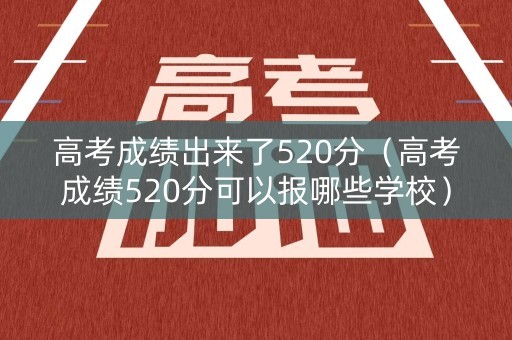 高考成绩出来了520分（高考成绩520分可以报哪些学校）