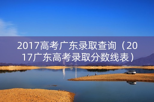 2017高考广东录取查询(2017广东高考录取分数线表) 2017高考广东录取查询(2017广东高考录取分数线表)