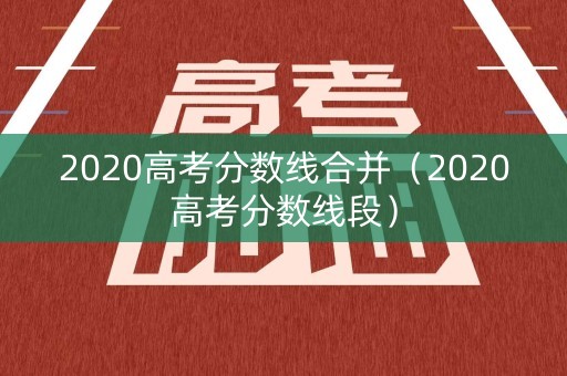 2020高考分数线合并(2020高考分数线段) 2020高考分数线合并(2020高考分数线段)