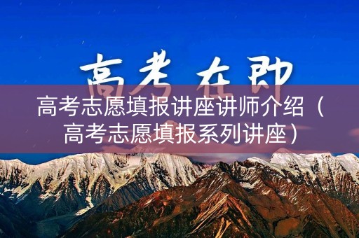 高考志愿填报讲座讲师介绍(高考志愿填报系列讲座) 高考志愿填报讲座讲师介绍(高考志愿填报系列讲座)