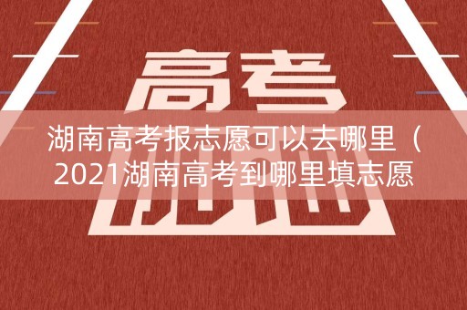 湖南高考报志愿可以去哪里（2021湖南高考到哪里填志愿）