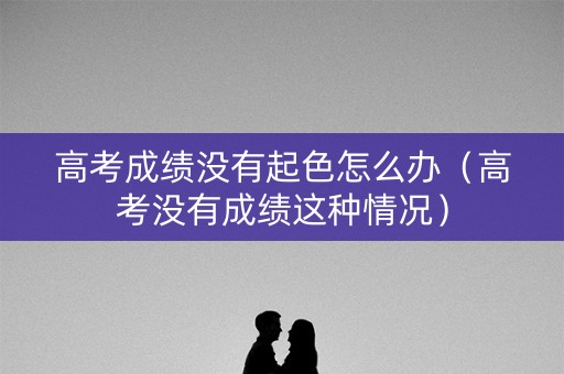 高考成绩没有起色怎么办（高考没有成绩这种情况）