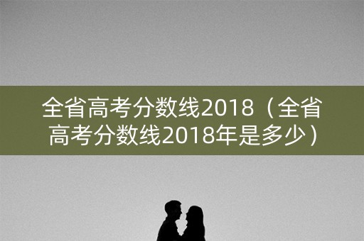 全省高考分数线2018(全省高考分数线2018年是多少) 全省高考分数线2018(全省高考分数线2018年是多少)