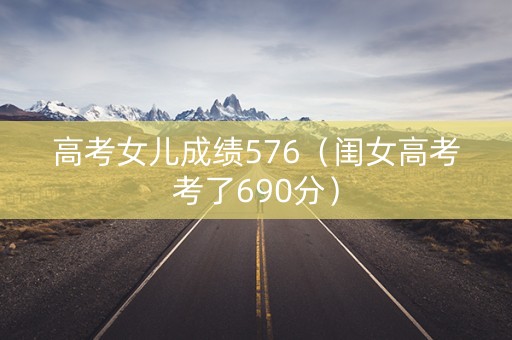 高考女儿成绩576（闺女高考考了690分）
