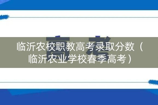 临沂农校职教高考录取分数（临沂农业学校春季高考）