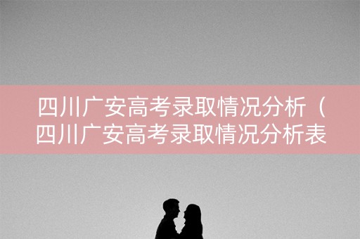 四川广安高考录取情况分析（四川广安高考录取情况分析表）