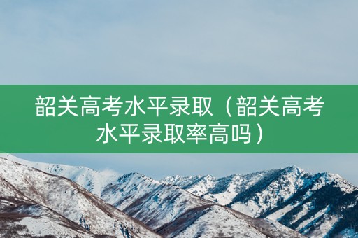 韶关高考水平录取（韶关高考水平录取率高吗）