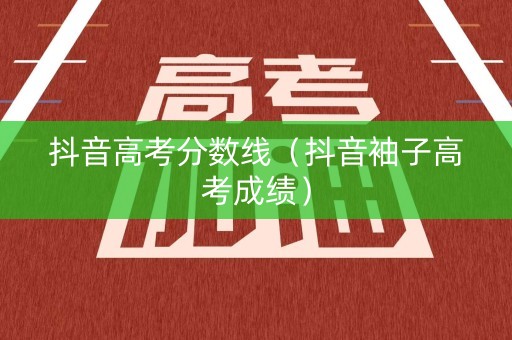 抖音高考分数线（抖音袖子高考成绩）