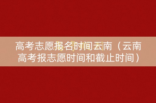 高考志愿报名时间云南（云南高考报志愿时间和截止时间）
