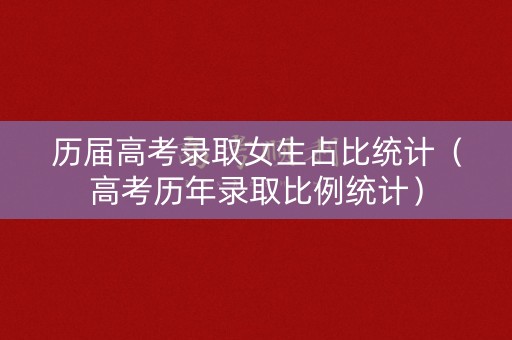 历届高考录取女生占比统计(高考历年录取比例统计) 历届高考录取女生占比统计(高考历年录取比例统计)