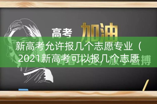 新高考允许报几个志愿专业（2021新高考可以报几个志愿和几所学校）