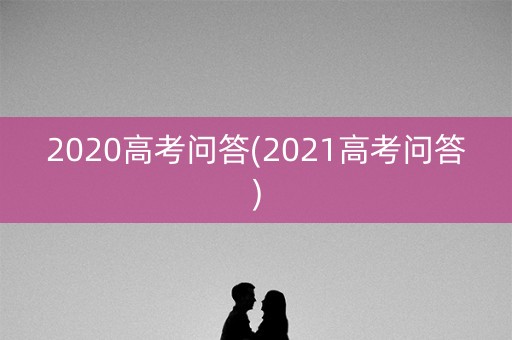 2020高考问答(2021高考问答) 2020高考问答(2021高考问答)