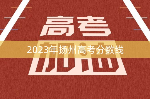 2023年扬州高考分数线 2023年扬州高考分数线