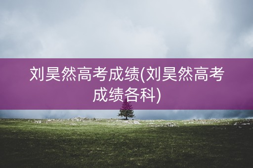 刘昊然高考成绩(刘昊然高考成绩各科)