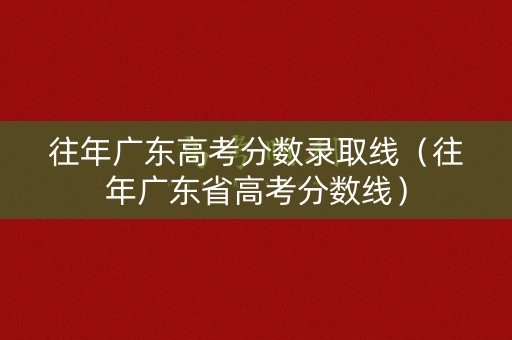 往年广东高考分数录取线（往年广东省高考分数线）