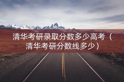 清华考研录取分数多少高考(清华考研分数线多少) 清华考研录取分数多少高考(清华考研分数线多少)