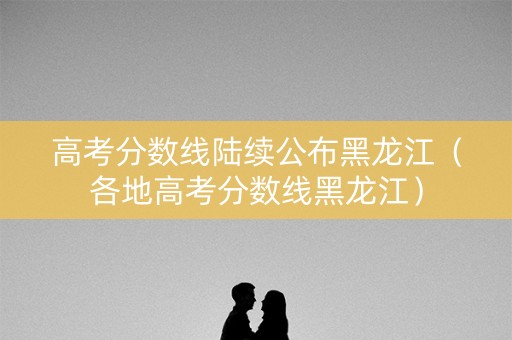高考分数线陆续公布黑龙江（各地高考分数线黑龙江）
