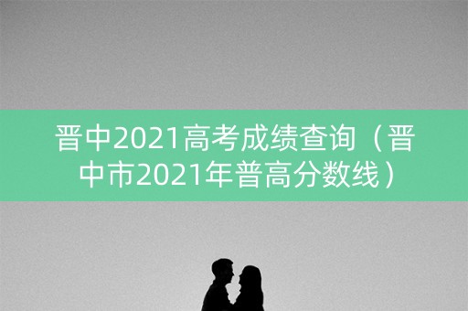 晋中2021高考成绩查询（晋中市2021年普高分数线）