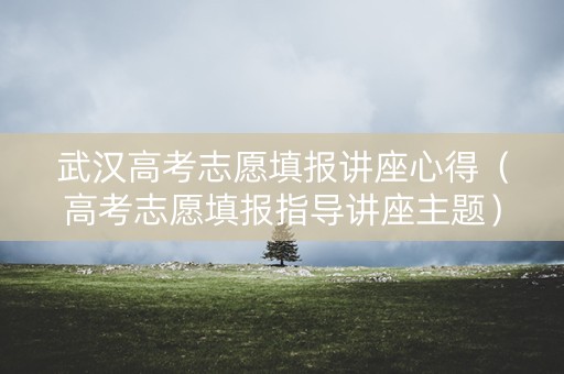 武汉高考志愿填报讲座心得（高考志愿填报指导讲座主题）