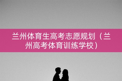 兰州体育生高考志愿规划（兰州高考体育训练学校）