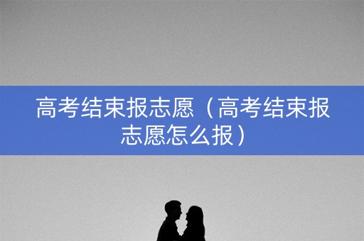 高考结束报志愿（高考结束报志愿怎么报）