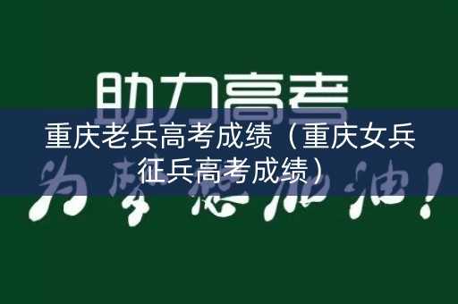 重庆老兵高考成绩（重庆女兵征兵高考成绩）