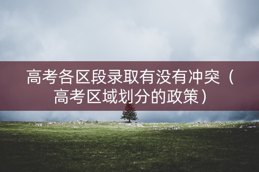 高考各区段录取有没有冲突（高考区域划分的政策）