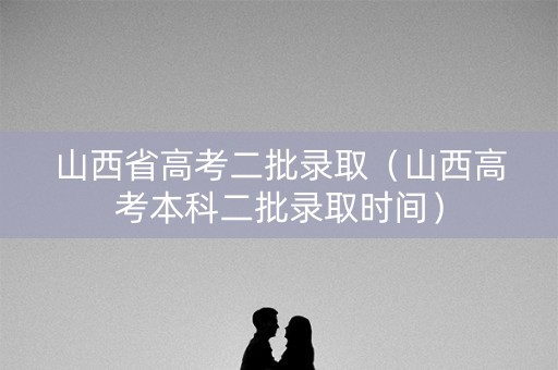 山西省高考二批录取（山西高考本科二批录取时间）