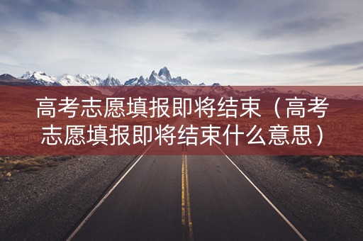 高考志愿填报即将结束（高考志愿填报即将结束什么意思）