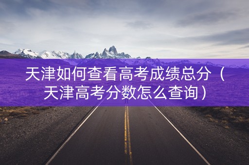 天津如何查看高考成绩总分（天津高考分数怎么查询）