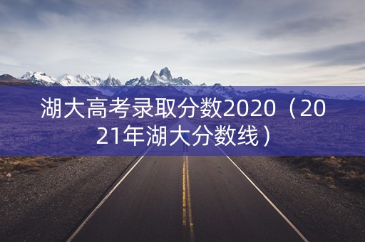 湖大高考录取分数2020（2021年湖大分数线）